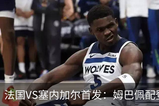 法国VS塞内加尔首发：姆巴佩配登贝莱 奥利塞搭档杜埃