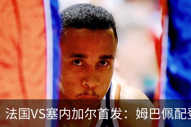 法国VS塞内加尔首发：姆巴佩配登贝莱 奥利塞搭档杜埃